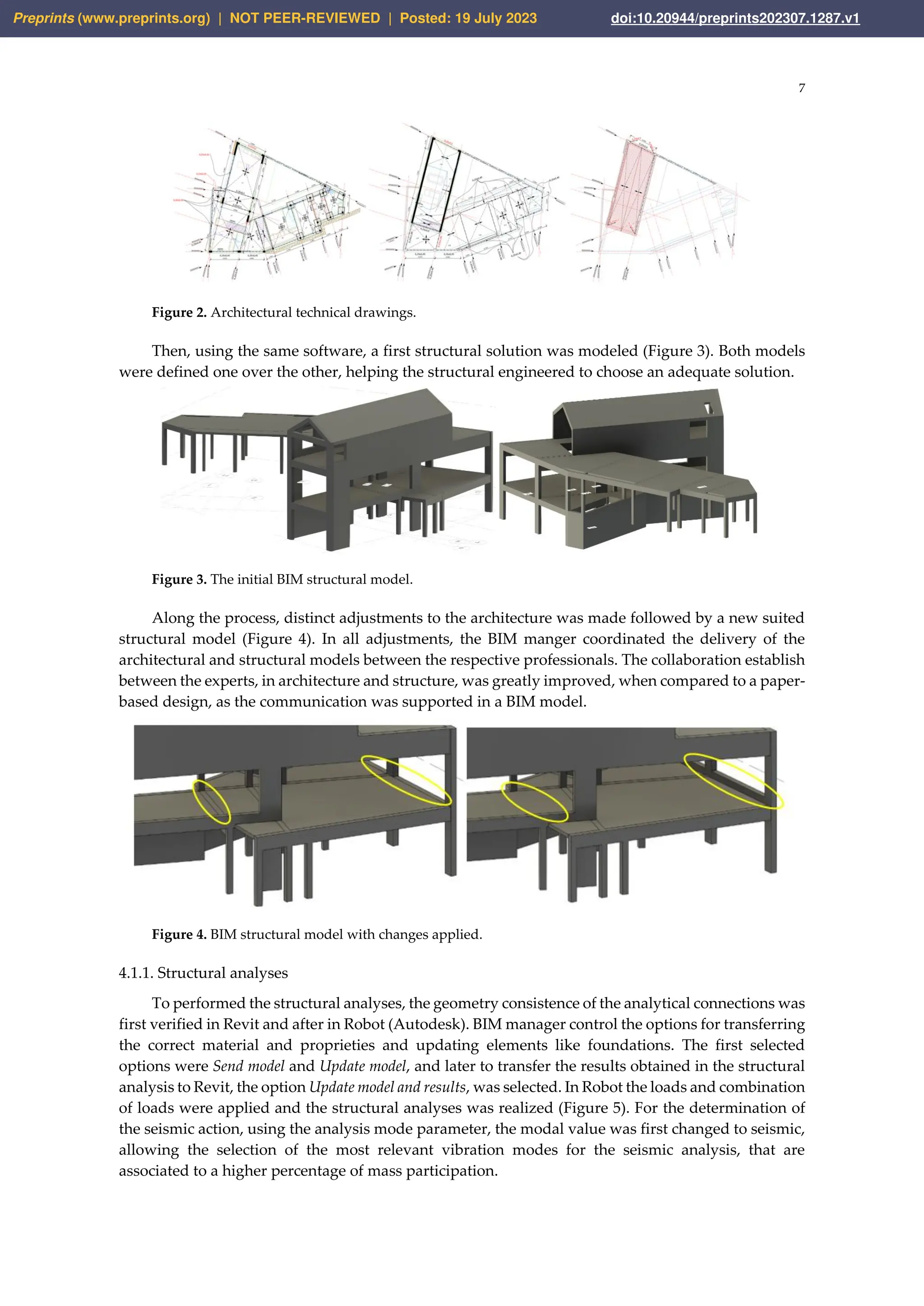 7
Figure 2. Architectural technical drawings.
Then, using the same software, a first structural solution was modeled (Figure 3). Both models
were defined one over the other, helping the structural engineered to choose an adequate solution.
Figure 3. The initial BIM structural model.
Along the process, distinct adjustments to the architecture was made followed by a new suited
structural model (Figure 4). In all adjustments, the BIM manger coordinated the delivery of the
architectural and structural models between the respective professionals. The collaboration establish
between the experts, in architecture and structure, was greatly improved, when compared to a paper-
based design, as the communication was supported in a BIM model.
Figure 4. BIM structural model with changes applied.
4.1.1. Structural analyses
To performed the structural analyses, the geometry consistence of the analytical connections was
first verified in Revit and after in Robot (Autodesk). BIM manager control the options for transferring
the correct material and proprieties and updating elements like foundations. The first selected
options were Send model and Update model, and later to transfer the results obtained in the structural
analysis to Revit, the option Update model and results, was selected. In Robot the loads and combination
of loads were applied and the structural analyses was realized (Figure 5). For the determination of
the seismic action, using the analysis mode parameter, the modal value was first changed to seismic,
allowing the selection of the most relevant vibration modes for the seismic analysis, that are
associated to a higher percentage of mass participation.
Preprints (www.preprints.org) | NOT PEER-REVIEWED | Posted: 19 July 2023 doi:10.20944/preprints202307.1287.v1
 