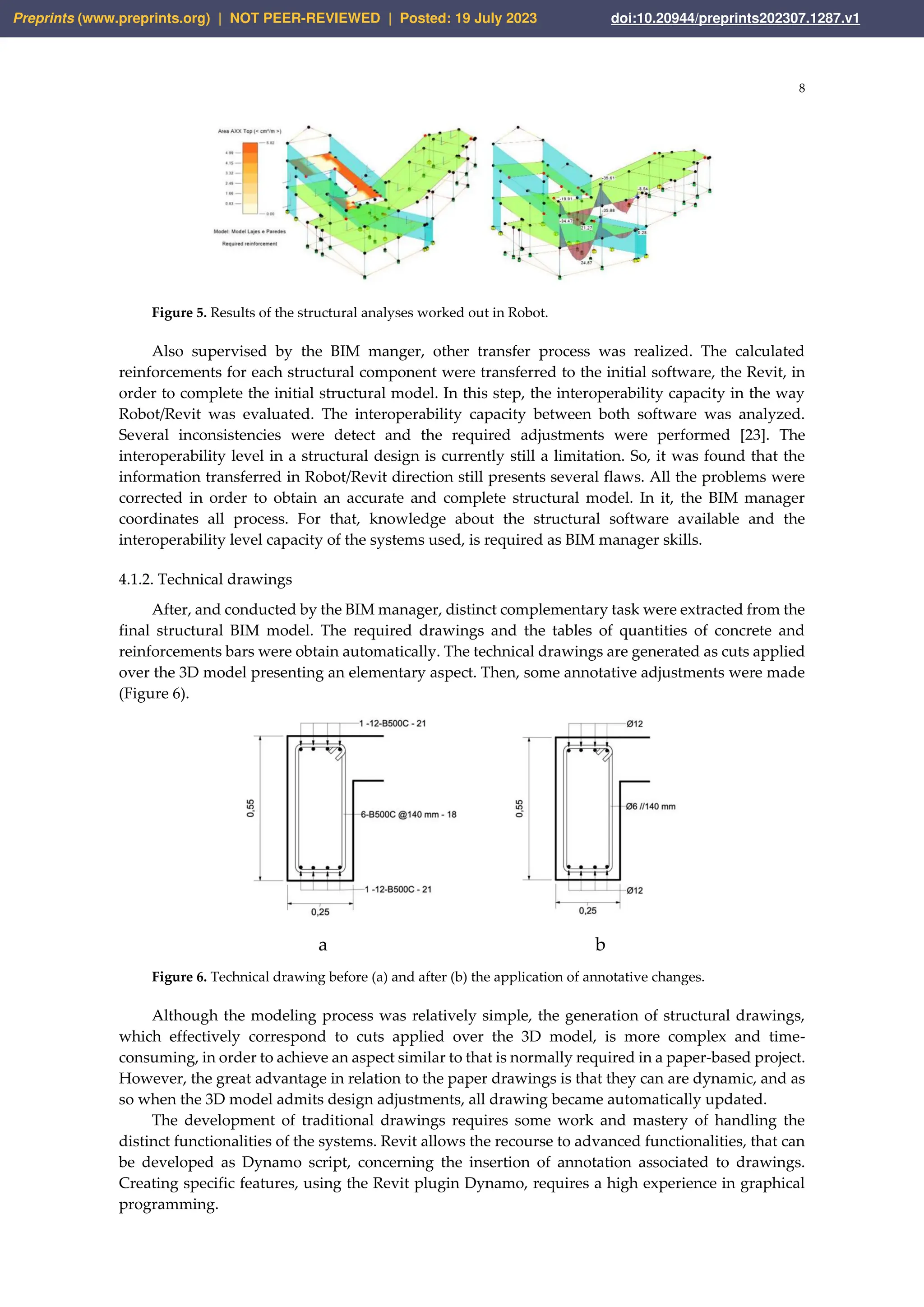 8
Figure 5. Results of the structural analyses worked out in Robot.
Also supervised by the BIM manger, other transfer process was realized. The calculated
reinforcements for each structural component were transferred to the initial software, the Revit, in
order to complete the initial structural model. In this step, the interoperability capacity in the way
Robot/Revit was evaluated. The interoperability capacity between both software was analyzed.
Several inconsistencies were detect and the required adjustments were performed [23]. The
interoperability level in a structural design is currently still a limitation. So, it was found that the
information transferred in Robot/Revit direction still presents several flaws. All the problems were
corrected in order to obtain an accurate and complete structural model. In it, the BIM manager
coordinates all process. For that, knowledge about the structural software available and the
interoperability level capacity of the systems used, is required as BIM manager skills.
4.1.2. Technical drawings
After, and conducted by the BIM manager, distinct complementary task were extracted from the
final structural BIM model. The required drawings and the tables of quantities of concrete and
reinforcements bars were obtain automatically. The technical drawings are generated as cuts applied
over the 3D model presenting an elementary aspect. Then, some annotative adjustments were made
(Figure 6).
a b
Figure 6. Technical drawing before (a) and after (b) the application of annotative changes.
Although the modeling process was relatively simple, the generation of structural drawings,
which effectively correspond to cuts applied over the 3D model, is more complex and time-
consuming, in order to achieve an aspect similar to that is normally required in a paper-based project.
However, the great advantage in relation to the paper drawings is that they can are dynamic, and as
so when the 3D model admits design adjustments, all drawing became automatically updated.
The development of traditional drawings requires some work and mastery of handling the
distinct functionalities of the systems. Revit allows the recourse to advanced functionalities, that can
be developed as Dynamo script, concerning the insertion of annotation associated to drawings.
Creating specific features, using the Revit plugin Dynamo, requires a high experience in graphical
programming.
Preprints (www.preprints.org) | NOT PEER-REVIEWED | Posted: 19 July 2023 doi:10.20944/preprints202307.1287.v1
 