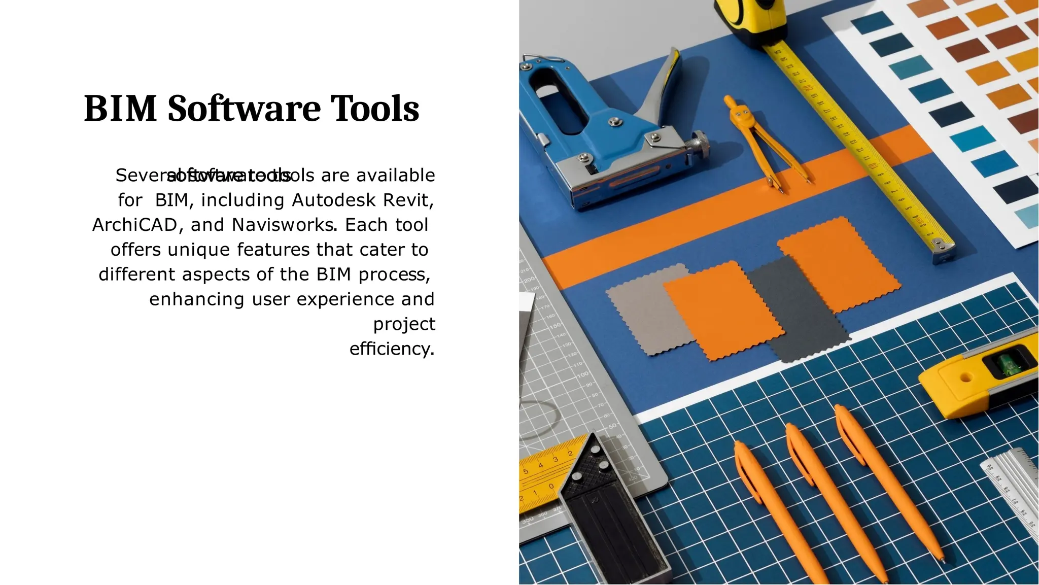 BIM Software Tools
Several software tools are available
for BIM, including Autodesk Revit,
ArchiCAD, and Navisworks. Each tool
offers unique features that cater to
different aspects of the BIM process,
enhancing user experience and
project
efﬁciency.
 