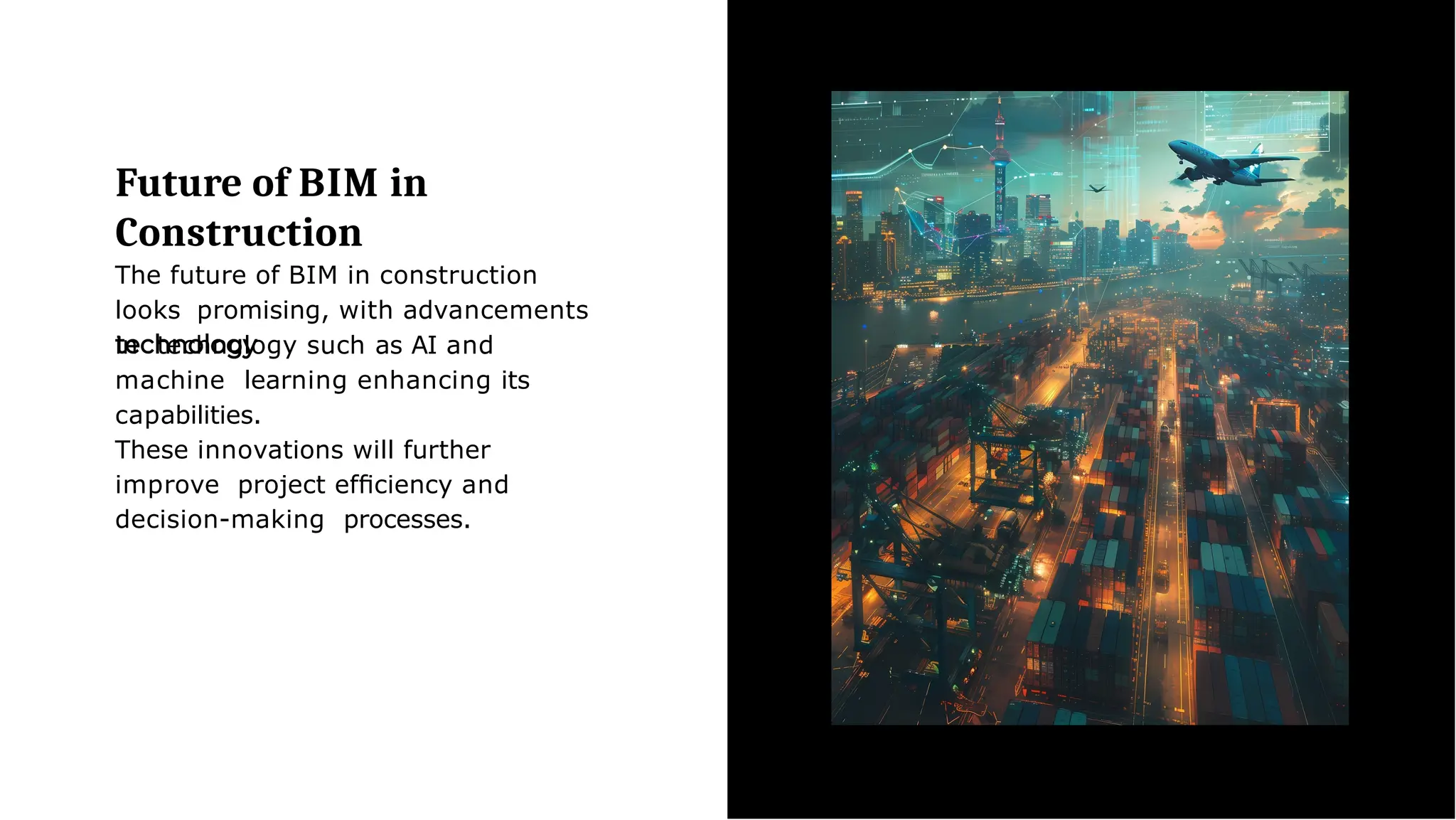 Future of BIM in
Construction
The future of BIM in construction
looks promising, with advancements
in technology such as AI and
machine learning enhancing its
capabilities.
These innovations will further
improve project efﬁciency and
decision-making processes.
 