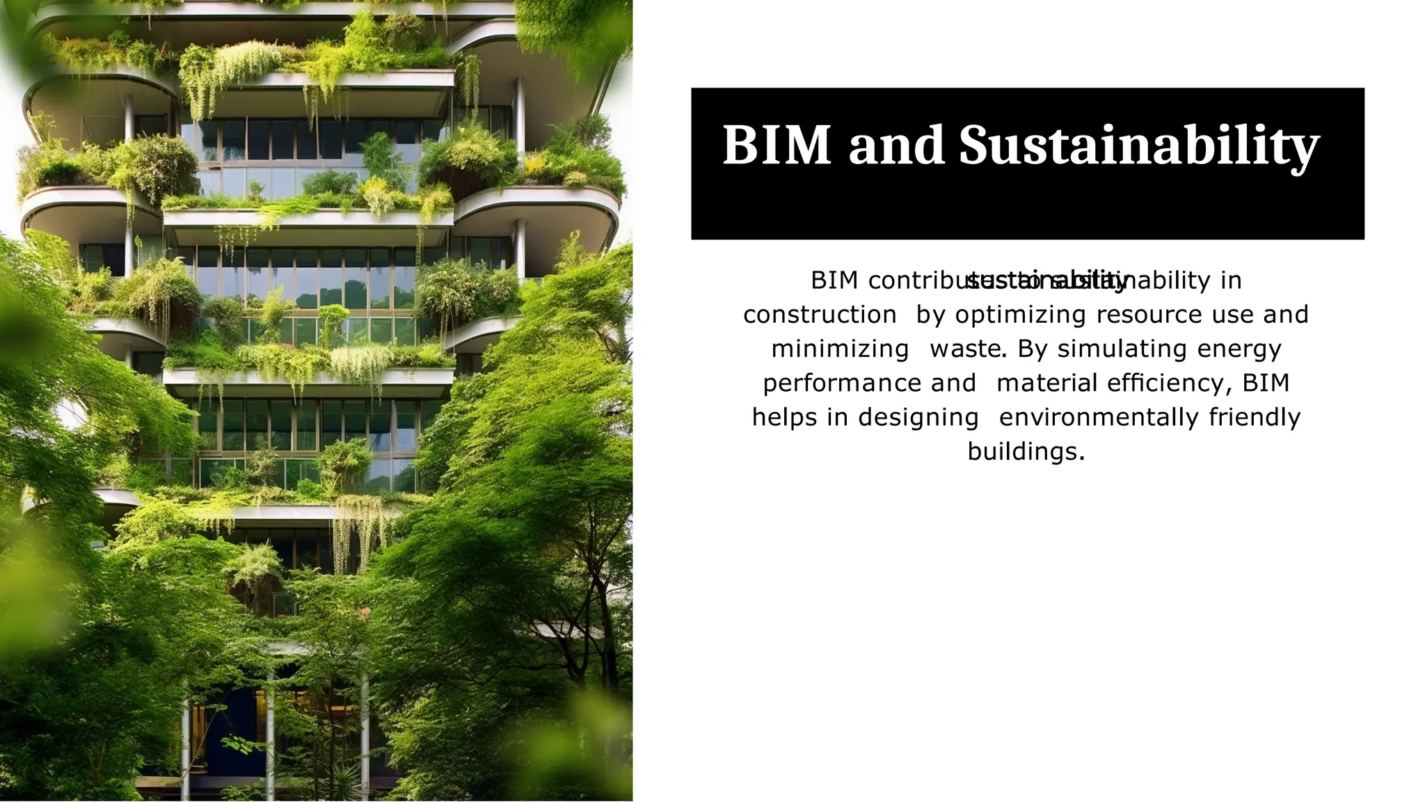 BIM and Sustainability
BIM contributes to sustainability in
construction by optimizing resource use and
minimizing waste. By simulating energy
performance and material efﬁciency, BIM
helps in designing environmentally friendly
buildings.
 