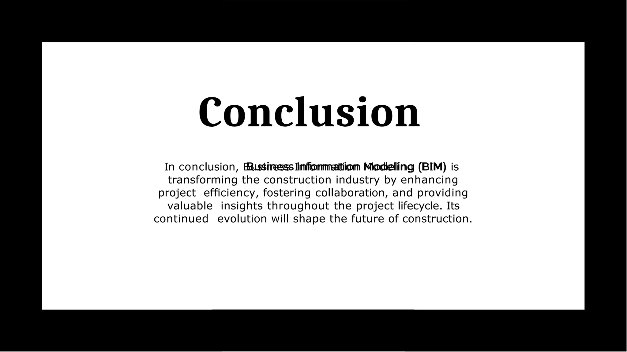 Conclusion
In conclusion, Business Information Modeling (BIM) is
transforming the construction industry by enhancing
project efﬁciency, fostering collaboration, and providing
valuable insights throughout the project lifecycle. Its
continued evolution will shape the future of construction.
 