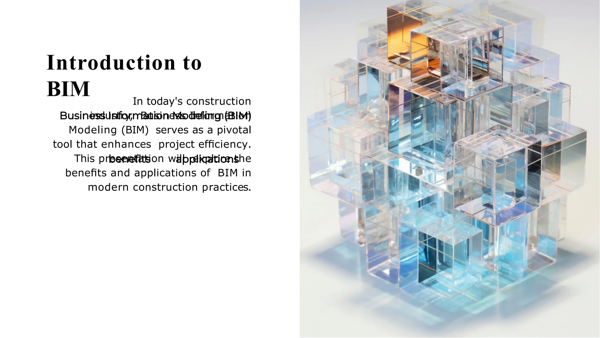 Introduction to
BIM In today's construction
industry, Business Information
Modeling (BIM) serves as a pivotal
tool that enhances project efﬁciency.
This presentation will explore the
beneﬁts and applications of BIM in
modern construction practices.
 