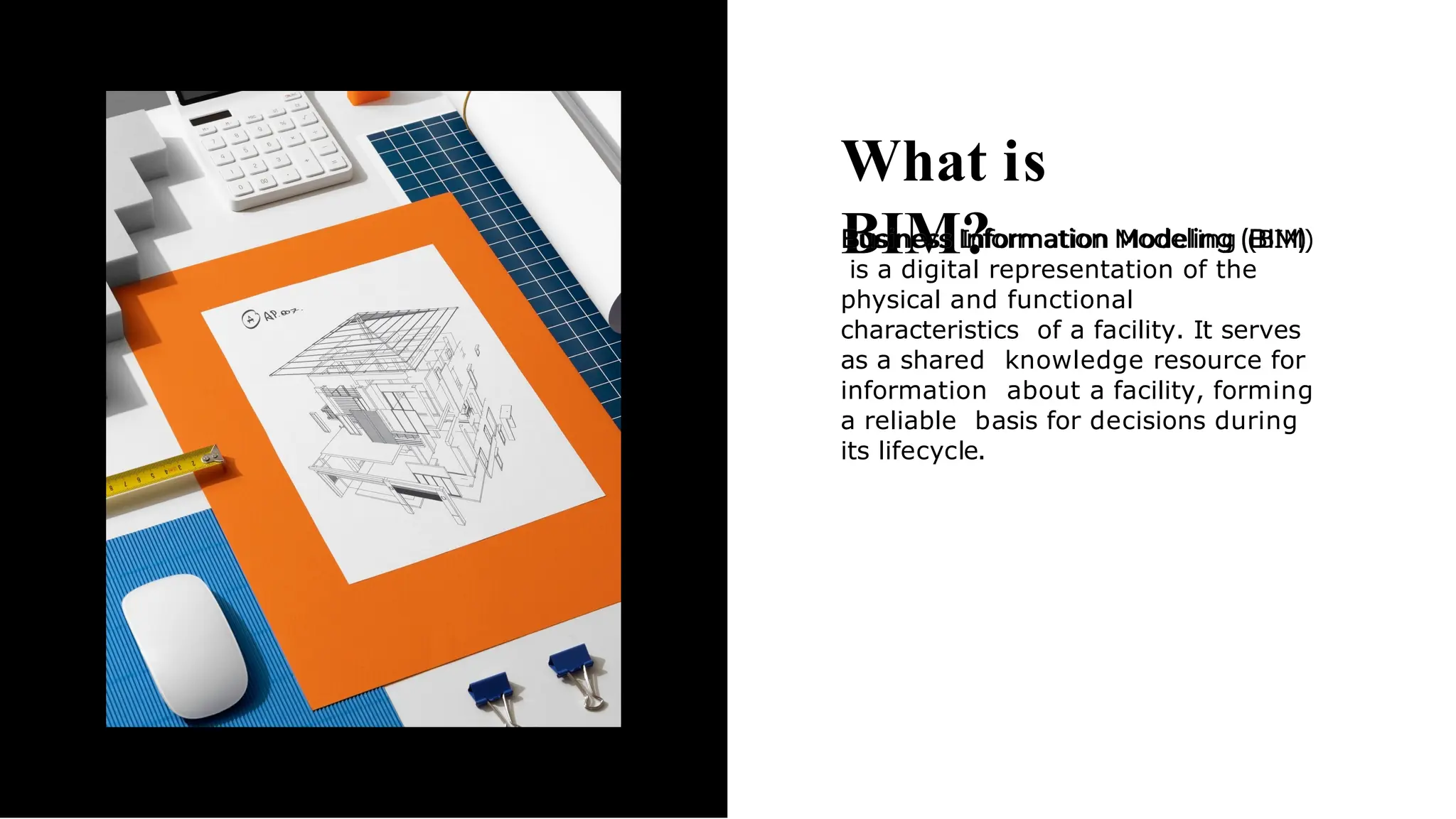 What is
BIM?
Business Information Modeling (BIM)
is a digital representation of the
physical and functional
characteristics of a facility. It serves
as a shared knowledge resource for
information about a facility, forming
a reliable basis for decisions during
its lifecycle.
 