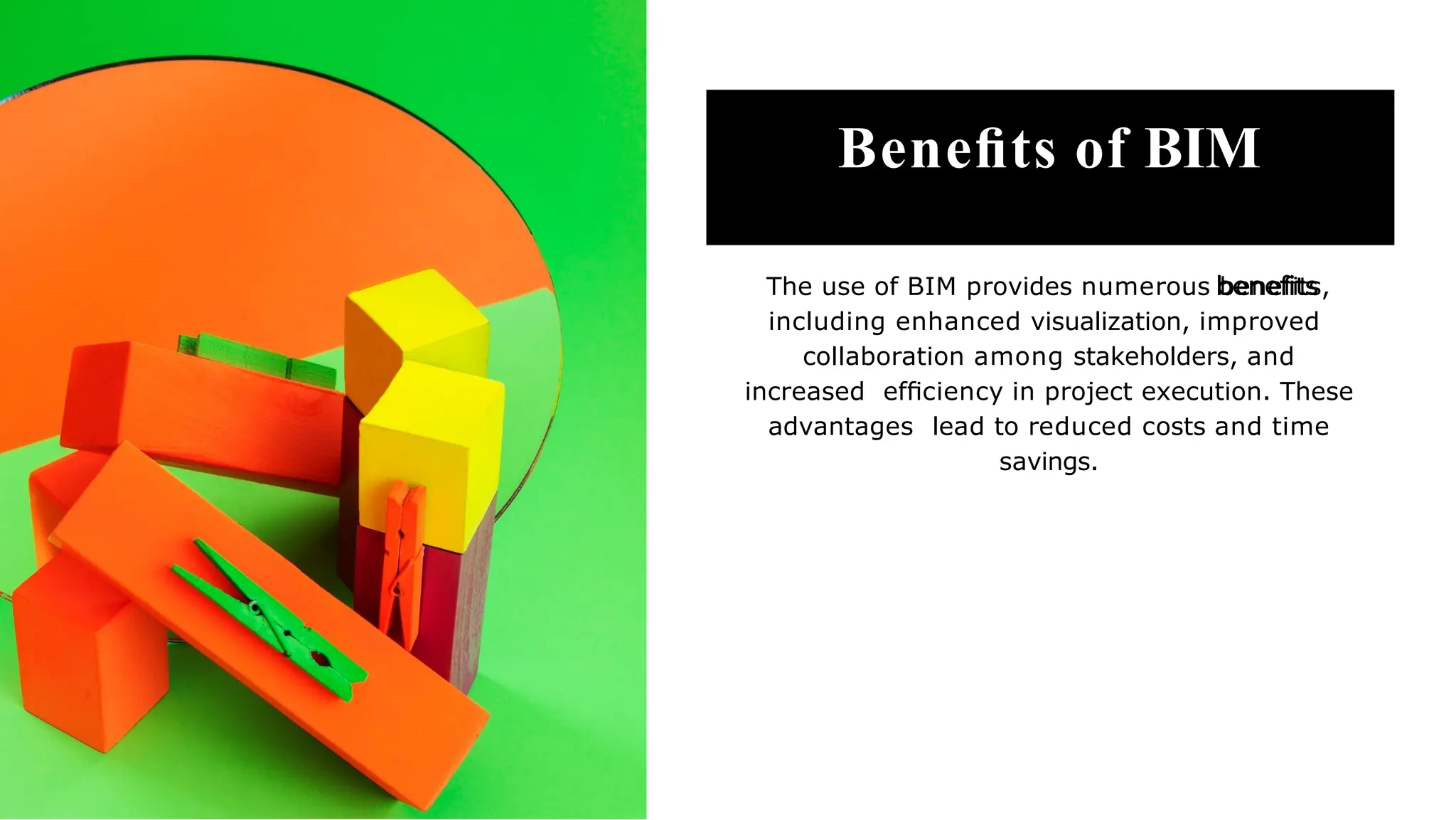 Beneﬁts of BIM
The use of BIM provides numerous beneﬁts,
including enhanced visualization, improved
collaboration among stakeholders, and
increased efﬁciency in project execution. These
advantages lead to reduced costs and time
savings.
 