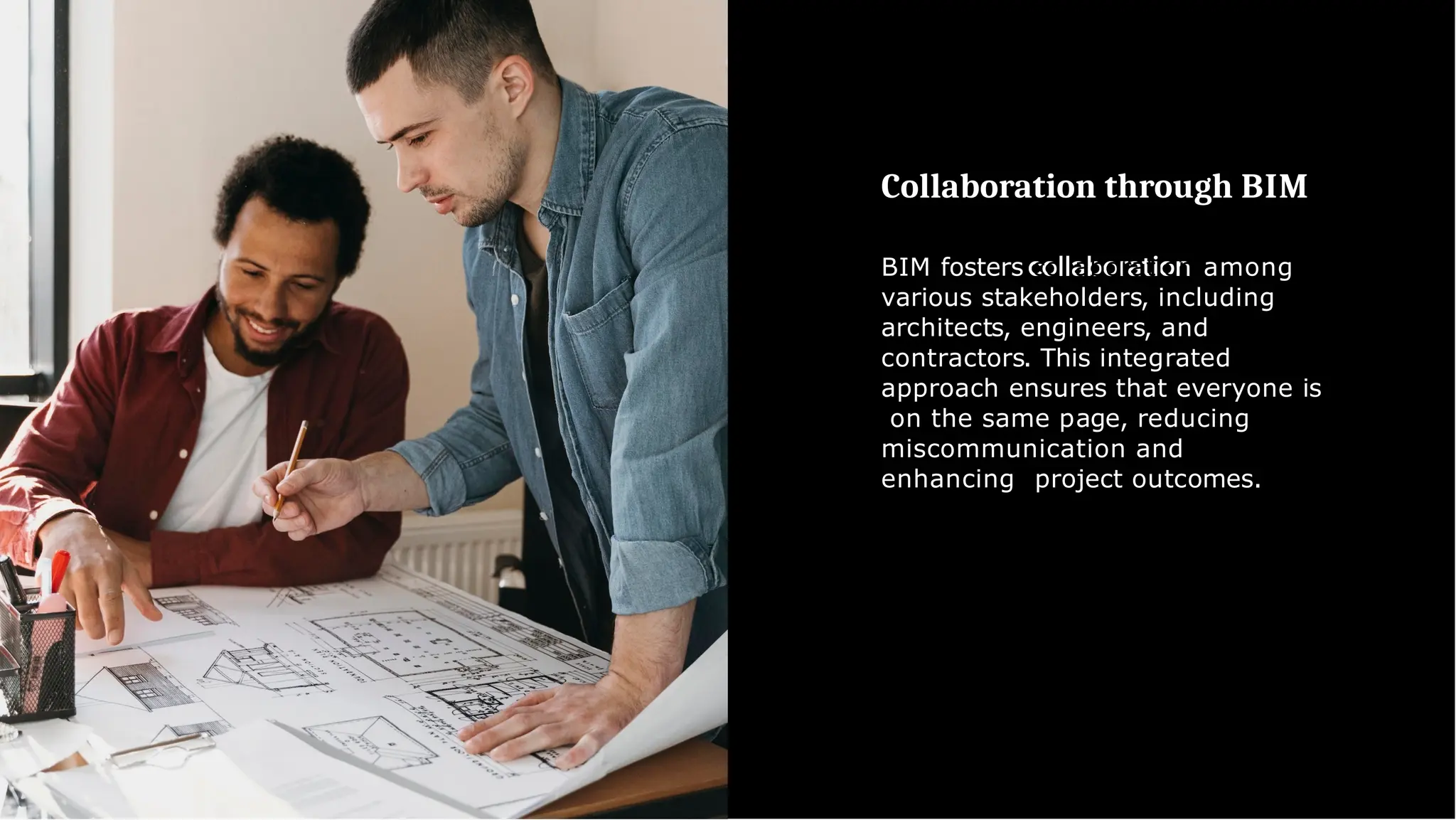 Collaboration through BIM
BIM fosters collaboration among
various stakeholders, including
architects, engineers, and
contractors. This integrated
approach ensures that everyone is
on the same page, reducing
miscommunication and
enhancing project outcomes.
 