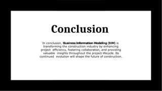 Conclusion
In conclusion, Business Information Modeling (BIM) is
transforming the construction industry by enhancing
project efﬁciency, fostering collaboration, and providing
valuable insights throughout the project lifecycle. Its
continued evolution will shape the future of construction.
 