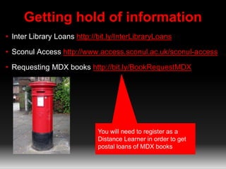 Getting hold of information
• Inter Library Loans http://bit.ly/InterLibraryLoans
• Sconul Access http://www.access.sconul.ac.uk/sconul-access
• Requesting MDX books http://bit.ly/BookRequestMDX
You will need to register as a
Distance Learner in order to get
postal loans of MDX books
 