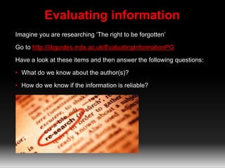 Evaluating information
Imagine you are researching ‘The right to be forgotten’
Go to http://libguides.mdx.ac.uk/EvaluatingInformationPG
Have a look at these items and then answer the following questions:
• What do we know about the author(s)?
• How do we know if the information is reliable?
 