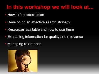 In this workshop we will look at...
• How to find information
• Developing an effective search strategy
• Resources available and how to use them
• Evaluating information for quality and relevance
• Managing references
 