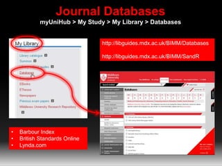 Journal Databases
myUniHub > My Study > My Library > Databases
http://libguides.mdx.ac.uk/BIMM/Databases
http://libguides.mdx.ac.uk/BIMM/SandR
• Barbour Index
• British Standards Online
• Lynda.com
 