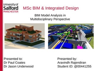 MSc BIM & Integrated Design
BIM Model Analysis in
Multidisciplinary Perspective
Presented by:
Aravindh Rajendiran
Student ID: @00441255
Presented to:
Dr Paul Coates
Dr Jason Underwood
 