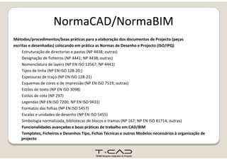 NormaCAD/NormaBIMNormaCAD/NormaBIM
Métodos/procedimentos/boas práticas para a elaboração dos documentos de Projecto (peças/p / p p ç j (p ç
escritas e desenhadas) colocando em prática as Normas de Desenho e Projecto (ISO/IPQ)
Estruturação de directorias e pastas (NP 4438; outras)
Designação de ficheiros (NP 4441; NP 4438; outras)
Nomenclatura de layers (NP EN ISO 13567; NP 4441)
Tipos de linha (NP EN ISO 128‐20;)
Espessuras de traço (NP EN ISO 128‐21)
Esquemas de cores e de impressão (NP EN ISO 7519; outras)
Estilos de texto (NP EN ISO 3098)
Estilos de cota (NP 297)
Legendas (NP EN ISO 7200; NP EN ISO 9431)
Formatos das folhas (NP EN ISO 5457)
Escalas e unidades de desenho (NP EN ISO 5455)
( )Simbologia normalizada, bibliotecas de blocos e tramas (NP 167; NP EN ISO 81714; outras)
Funcionalidades avançadas e boas práticas de trabalho em CAD/BIM
Templates, Ficheiros e Desenhos Tipo, Fichas Técnicas e outros Modelos necessários à organização de 
projectoprojecto
 
