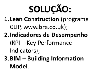 SOLUÇÃO:
1.Lean Construction (programa 
CLIP, www.bre.co.uk);
2.Indicadores de Desempenho    
(KPI – Key Performance 
Indicators);
3.BIM – Building Information
Model.
 