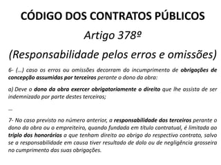 CÓDIGO DOS CONTRATOS PÚBLICOS
Artigo 378º
(Responsabilidade pelos erros e omissões)
6‐ (…) caso os erros ou omissões decorram do incumprimento de obrigações de
concepção assumidas por terceiros perante o dono da obra:
a) Deve o dono da obra exercer obrigatoriamente o direito que lhe assista de ser
indemnizado por parte destes terceiros;
…
7‐ No caso previsto no número anterior, a responsabilidade dos terceiros perante o
dono da obra ou o empreiteiro, quando fundada em título contratual, é limitada ao
triplo dos honorários a que tenham direito ao abrigo do respectivo contrato, salvo
se a responsabilidade em causa tiver resultado de dolo ou de negligência grosseira
no cumprimento das suas obrigações.
 