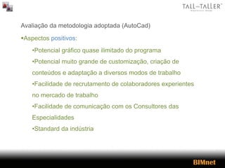 Avaliação da metodologia adoptada (AutoCad)
Aspectos positivos:
•Potencial gráfico quase ilimitado do programa
•Potencial muito grande de customização, criação de
conteúdos e adaptação a diversos modos de trabalho
•Facilidade de recrutamento de colaboradores experientes
no mercado de trabalho
•Facilidade de comunicação com os Consultores das
Especialidades
•Standard da indústria
 