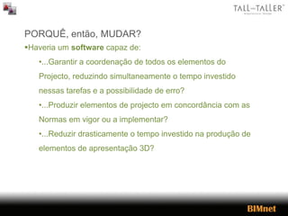 PORQUÊ, então, MUDAR?
Haveria um software capaz de:
•...Garantir a coordenação de todos os elementos do
Projecto, reduzindo simultaneamente o tempo investido
nessas tarefas e a possibilidade de erro?
•...Produzir elementos de projecto em concordância com as
Normas em vigor ou a implementar?
•...Reduzir drasticamente o tempo investido na produção de
elementos de apresentação 3D?
 