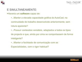 E SIMULTANEAMENTE:
Haveria um software capaz de:
•...Manter a elevada capacidade gráfica do AutoCad, na
continuidade do trabalho desenvolvido anteriormente, sem
rotura aparente?
•...Possuir conteúdos versáteis, adaptados a todos os tipos
de projecto e que, ainda por cima se comportassem de forma
inteligente?
•...Manter a facilidade de comunicação com as
Especialidades, com o rigor habitual?
 