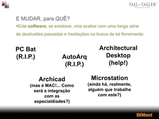 E MUDAR, para QUÊ?
Este software, se existisse, viria acabar com uma longa série
de desilusões passadas e hesitações na busca de tal ferramenta:
PC Bat
(R.I.P.) AutoArq
(R.I.P.)
Architectural
Desktop
(help!)
Archicad
(mas é MAC!... Como
será a integração
com as
especialdiades?)
Microstation
(ainda há, realmente,
alguém que trabalhe
com este?)
 