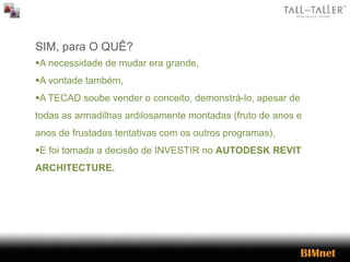 SIM, para O QUÊ?
A necessidade de mudar era grande,
A vontade também,
A TECAD soube vender o conceito, demonstrá-lo, apesar de
todas as armadilhas ardilosamente montadas (fruto de anos e
anos de frustadas tentativas com os outros programas),
E foi tomada a decisão de INVESTIR no AUTODESK REVIT
ARCHITECTURE.
 
