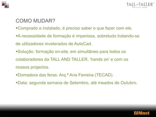 COMO MUDAR?
Comprado e instalado, é preciso saber o que fazer com ele.
A necessidade de formação é imperiosa, sobretudo tratando-se
de utilizadores inveterados de AutoCad.
Solução: formação on-site, em simultâneo para todos os
colaboradores da TALL AND TALLER, ‘hands on’ e com os
nossos projectos.
Domadora das feras: Arq.ª Ana Ferreira (TECAD).
Data: segunda semana de Setembro, até meados de Outubro.
 