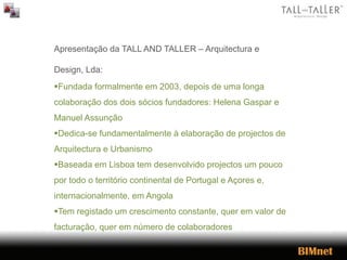Apresentação da TALL AND TALLER – Arquitectura e
Design, Lda:
Fundada formalmente em 2003, depois de uma longa
colaboração dos dois sócios fundadores: Helena Gaspar e
Manuel Assunção
Dedica-se fundamentalmente à elaboração de projectos de
Arquitectura e Urbanismo
Baseada em Lisboa tem desenvolvido projectos um pouco
por todo o território continental de Portugal e Açores e,
internacionalmente, em Angola
Tem registado um crescimento constante, quer em valor de
facturação, quer em número de colaboradores
 