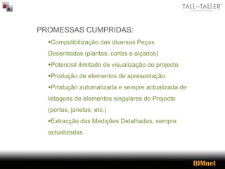 PROMESSAS CUMPRIDAS:
Compatibilização das diversas Peças
Desenhadas (plantas, cortes e alçados)
Potencial ilimitado de visualização do projecto
Produção de elementos de apresentação
Produção automatizada e sempre actualizada de
listagens de elementos singulares do Projecto
(portas, janelas, etc.)
Extracção das Medições Detalhadas, sempre
actualizadas
 