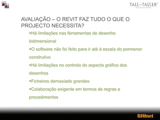 AVALIAÇÃO – O REVIT FAZ TUDO O QUE O
PROJECTO NECESSITA?
Há limitações nas ferramentas de desenho
bidimensional
O software não foi feito para ir até à escala do pormenor
construtivo
Há limitações no controlo do aspecto gráfico dos
desenhos
Ficheiros demasiado grandes
Colaboração exigente em termos de regras e
procedimentos
 