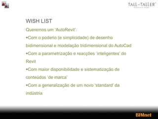 WISH LIST
Queremos um ‘AutoRevit’:
Com o poderio (e simplicidade) de desenho
bidimensional e modelação tridimensional do AutoCad
Com a parametrização e reacções ‘inteligentes’ do
Revit
Com maior disponibilidade e sistematização de
conteúdos ‘de marca’
Com a generalização de um novo ‘standard’ da
indústria
 