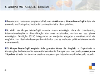 1. GRUPO MOTA-ENGIL - Estrutura
5
Presente no panorama empresarial há mais de 60 anos o Grupo Mota‐Engil é líder de
mercado em Portugal no sector da construção civil e obras públicas.
A visão do Grupo Mota‐Engil assenta numa estratégia clara de crescimento,
internacionalização e diversificação das suas actividades, vertida no seu plano
estratégico “Ambição 2013”, integrando um conjunto alargado e multi‐sectorial de
negócios com níveis de desempenho alinhados com as melhores práticas internacionais
e de mercado.
O Grupo Mota‐Engil engloba três grandes Áreas de Negócio – Engenharia e
Construção, Ambiente e Serviços e Concessões de Transportes ‐ marcando presença em
19 países através das suas sucursais e empresas participadas espalhadas pelo mundo.
 