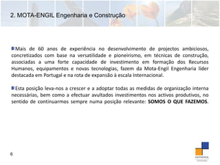 2. MOTA-ENGIL Engenharia e Construção
6
Mais de 60 anos de experiência no desenvolvimento de projectos ambiciosos,
concretizados com base na versatilidade e pioneirismo, em técnicas de construção,
associadas a uma forte capacidade de investimento em formação dos Recursos
Humanos, equipamentos e novas tecnologias, fazem da Mota‐Engil Engenharia líder
destacada em Portugal e na rota de expansão à escala Internacional.
Esta posição leva‐nos a crescer e a adoptar todas as medidas de organização interna
necessárias, bem como a efectuar avultados investimentos nos activos produtivos, no
sentido de continuarmos sempre numa posição relevante: SOMOS O QUE FAZEMOS.
 