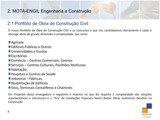 2. MOTA-ENGIL Engenharia e Construção
7
O nosso Portfólio de Obra de Construção Civil e os concursos a que nos candidatamos diariamente é vasto e
abrange obras de grande dimensão e complexidade, tais como:
2.1 Portfólio de Obra de Construção Civil
Agrícola
Edifícios Públicos e Outros
Universidades e Escolas
Escritórios
Comércio – Centros Comerciais, Casinos
Serviços – Centros Culturais, Pavilhões Multiusos
Habitação
Hospitais e Centros de Saúde
Industrial – Fábricas, 
Reabilitação de Edifícios
Silos, Terminais Cerealíferos e Chaminés 
Em Projectos desta envergadura o expoente é máximo no que diz respeito á complexidade das soluções
arquitectónicas e estruturais e a ‘Teia’ de Instalações Especiais fazem destas Obras autênticos Desafios na
Construção.
 