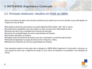 2. MOTA-ENGIL Engenharia e Construção
8
Muito resumidamente alguns dos principais obstáculos que acabam por se tornar desafios e que estão ligados ao
Projecto em Fase de Obra:
Recepção de elementos de projecto em suporte digital de difícil edição: ‘pdf’, ‘dwf’ e outros;
Levantamentos topográficos que não indicam as cotas correctas para implantação da obra;
Começo das obras sem a totalidade dos Projectos de Execução;
Ausência de compatibilização das várias especialidades do Projecto;
Constantes alterações ao Projecto;
Chegada tardia de elementos de projecto que leva a alterações na calendarização da obra; 
Alteração de legislação no espaço de tempo entre o Projecto e a Obra;
Mudança de Projectista de uma das especialidades do Projecto.
Estes exemplos repetem‐se obra após obra e obrigaram a MOTA‐ENGIL Engenharia e Construção a estruturar as
suas equipas de obra com o objectivo de atingir os seus níveis de excelência na qualidade e de satisfação do
cliente.
2.2. Principais obstáculos / desafios em FASE de OBRA
 