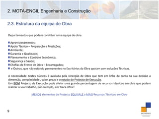 2. MOTA-ENGIL Engenharia e Construção
9
Departamentos que podem constituir uma equipa de obra:
Aprovisionamentos;
Apoio Técnico – Preparação e Medições;
Ambiente;
Garantia e Qualidade;
Planeamento e Controlo Económico;
Segurança e Saúde;
Chefias de Frente de Obra – Encarregados;
e Outros, que não estando permanentes no Escritórios da Obra apoiam com soluções Técnicas.
A necessidade destes núcleos é avaliada pela Direcção de Obra que tem em linha de conta na sua decisão a
dimensão, complexidade , valor, prazo e o estado do Projecto de Execução.
Um BOM Projecto de Execução pode aliviar uma grande percentagem de recursos técnicos em obra que podem
realizar o seu trabalho, por exemplo, em ‘back office’.
MENOS elementos de Projecto EQUIVALE a MAIS Recursos Técnicos em Obra 
2.3. Estrutura da equipa de Obra
 