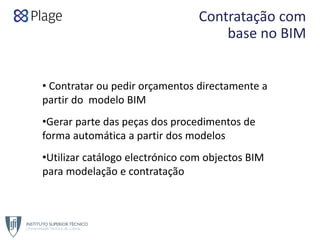 Contratação com 
base no BIM
• Contratar ou pedir orçamentos directamente a 
partir do  modelo BIM
•Gerar parte das peças dos procedimentos de 
forma automática a partir dos modelos 
•Utilizar catálogo electrónico com objectos BIM 
para modelação e contratação
 