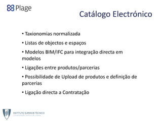 Catálogo Electrónico
• Taxionomias normalizada
• Listas de objectos e espaços
• Modelos BIM/IFC para integração directa em 
modelos
• Ligações entre produtos/parcerias
• Possibilidade de Upload de produtos e definição de 
parcerias
• Ligação directa a Contratação
 