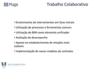 Trabalho Colaborativo
• Envolvimento de intervenientes em fases iniciais
• Utilização de processos e ferramentas comuns
• Utilização do BIM como elemento unificador
• Avaliação de desempenho
• Aposta no estabelecimento de relações mais 
estáveis
• Implementação de novos modelos de contratos
 