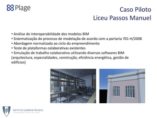 Caso Piloto  
Liceu Passos Manuel
• Análise de interoperabilidade dos modelos BIM
• Sistematização do processo de modelação de acordo com a portaria 701‐H/2008
• Abordagem normalizada ao ciclo do empreendimento
• Teste de plataformas colaborativas existentes
• Simulação de trabalho colaborativo utilizando diversos softwares BIM 
(arquitectura, especialidades, construção, eficiência energética, gestão de 
edifícios)
 