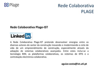 Rede Colaborativa 
PLAGE 
A Rede Colaborativa Plage‐IST pretende desenvolver sinergias entre os
diversos actores do sector da construção inovando e modernizando o ciclo de
vida de um empreendimento de construção, especialmente através da
adopção de sistemas colaborativos avançados. Entre estes inclui‐se a
tecnologia BIM, as plataformas colaborativas, os sistemas de KPIS e a
contratação electrónica colaborativa.
Rede Colaborativa Plage‐IST
aguiar.costa@ist.utl.pt
 