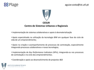 CESUR
Centro de Sistemas Urbanos e Regionais
• Implementação de sistemas colaborativos e apoio à desmaterialização
• Apoio especializado na utilização da tecnologia BIM em qualquer fase do ciclo de
vida de um empreendimento;
• Apoio na criação e acompanhamento de processos de contratação, especialmente
integrando processos colaborativos e novas tecnologias;
• Implementação de Key Performance Indicators (KPIs), integrando‐os nos processos
de contratação e no ciclo dos empreendimentos.
• Coordenação e apoio ao desenvolvimento de projectos I&D
aguiar.costa@ist.utl.pt
cesur@civil.ist.utl.pt
 