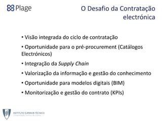 O Desafio da Contratação 
electrónica
• Visão integrada do ciclo de contratação
• Oportunidade para o pré‐procurement (Catálogos 
Electrónicos)
• Integração da Supply Chain
• Valorização da informação e gestão do conhecimento
• Oportunidade para modelos digitais (BIM)
• Monitorização e gestão do contrato (KPIs)
 