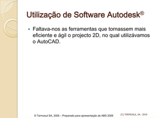 Utilização de Software Autodesk®
Faltava-nos as ferramentas que tornassem mais
eficiente e ágil o projecto 2D, no qual utilizávamos
o AutoCAD.
© Termosul SA, 2005 – Preparado para apresentação de ABS 2006 (C) TERMOSUL, SA - 2010
 