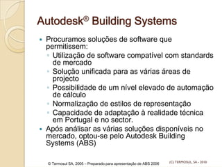 Autodesk® Building Systems
Procuramos soluções de software que
permitissem:
◦ Utilização de software compatível com standards
de mercado
◦ Solução unificada para as várias áreas de
projecto
◦ Possibilidade de um nível elevado de automação
de cálculo
◦ Normalização de estilos de representação
◦ Capacidade de adaptação à realidade técnica
em Portugal e no sector.
Após análisar as várias soluções disponíveis no
mercado, optou-se pelo Autodesk Building
Systems (ABS)
© Termosul SA, 2005 – Preparado para apresentação de ABS 2006 (C) TERMOSUL, SA - 2010
 