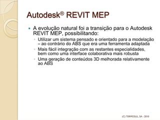 Autodesk® REVIT MEP
A evolução natural foi a transição para o Autodesk
REVIT MEP, possibilitando:
◦ Utilizar um sistema pensado e orientado para a modelação
– ao contrário do ABS que era uma ferramenta adaptada
◦ Mais fácil integração com as restantes especialidades,
bem como uma interface colaborativa mais robusta
◦ Uma geração de conteúdos 3D melhorada relativamente
ao ABS
(C) TERMOSUL, SA - 2010
 