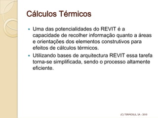 Cálculos Térmicos
Uma das potencialidades do REVIT é a
capacidade de recolher informação quanto a áreas
e orientações dos elementos construtivos para
efeitos de cálculos térmicos.
Utilizando bases de arquitectura REVIT essa tarefa
torna-se simplificada, sendo o processo altamente
eficiente.
(C) TERMOSUL, SA - 2010
 