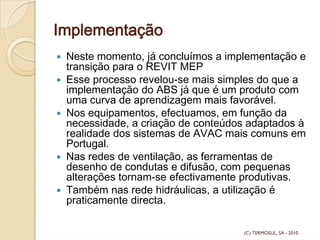 Implementação
Neste momento, já concluímos a implementação e
transição para o REVIT MEP
Esse processo revelou-se mais simples do que a
implementação do ABS já que é um produto com
uma curva de aprendizagem mais favorável.
Nos equipamentos, efectuamos, em função da
necessidade, a criação de conteúdos adaptados à
realidade dos sistemas de AVAC mais comuns em
Portugal.
Nas redes de ventilação, as ferramentas de
desenho de condutas e difusão, com pequenas
alterações tornam-se efectivamente produtivas.
Também nas rede hidráulicas, a utilização é
praticamente directa.
(C) TERMOSUL, SA - 2010
 