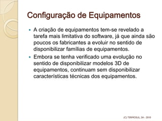 Configuração de Equipamentos
A criação de equipamentos tem-se revelado a
tarefa mais limitativa do software, já que ainda são
poucos os fabricantes a evoluir no sentido de
disponibilizar famílias de equipamentos.
Embora se tenha verificado uma evolução no
sentido de disponibilizar modelos 3D de
equipamentos, continuam sem disponibilizar
características técnicas dos equipamentos.
(C) TERMOSUL, SA - 2010
 