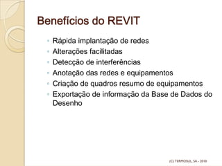 Benefícios do REVIT
◦ Rápida implantação de redes
◦ Alterações facilitadas
◦ Detecção de interferências
◦ Anotação das redes e equipamentos
◦ Criação de quadros resumo de equipamentos
◦ Exportação de informação da Base de Dados do
Desenho
(C) TERMOSUL, SA - 2010
 