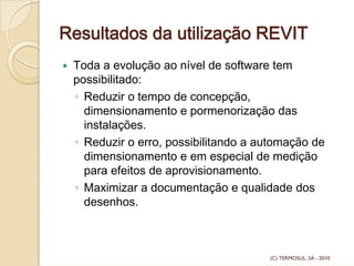 Resultados da utilização REVIT
Toda a evolução ao nível de software tem
possibilitado:
◦ Reduzir o tempo de concepção,
dimensionamento e pormenorização das
instalações.
◦ Reduzir o erro, possibilitando a automação de
dimensionamento e em especial de medição
para efeitos de aprovisionamento.
◦ Maximizar a documentação e qualidade dos
desenhos.
(C) TERMOSUL, SA - 2010
 