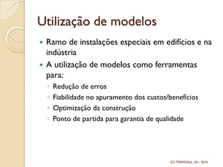 Utilização de modelos
Ramo de instalações especiais em edifícios e na
indústria
A utilização de modelos como ferramentas
para:
◦ Redução de erros
◦ Fiabilidade no apuramento dos custos/benefícios
◦ Optimização da construção
◦ Ponto de partida para garantia de qualidade
(C) TERMOSUL, SA - 2010
 